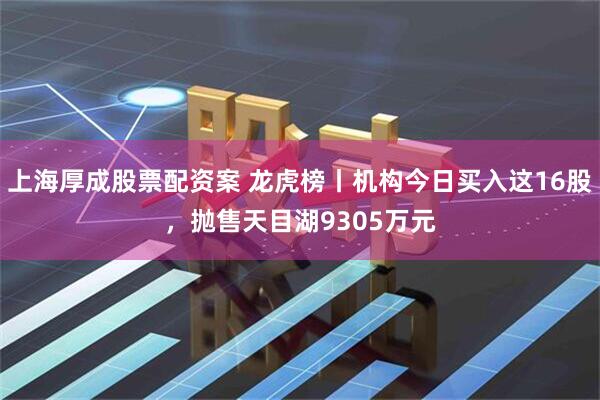上海厚成股票配资案 龙虎榜丨机构今日买入这16股，抛售天目湖9305万元