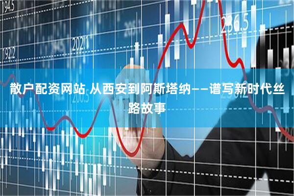 散户配资网站 从西安到阿斯塔纳——谱写新时代丝路故事