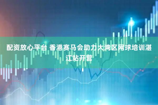 配资放心平台 香港赛马会助力大湾区网球培训湛江站开营