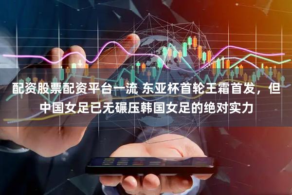配资股票配资平台一流 东亚杯首轮王霜首发，但中国女足已无碾压韩国女足的绝对实力