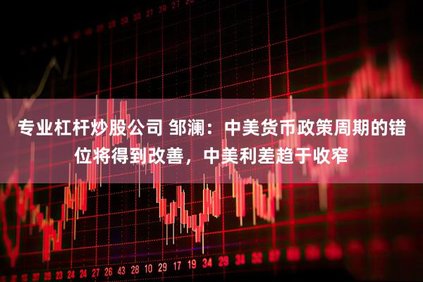 专业杠杆炒股公司 邹澜：中美货币政策周期的错位将得到改善，中美利差趋于收窄