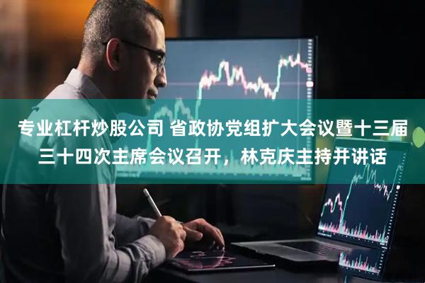 专业杠杆炒股公司 省政协党组扩大会议暨十三届三十四次主席会议召开，林克庆主持并讲话