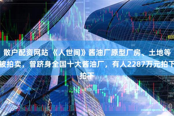 散户配资网站 《人世间》酱油厂原型厂房、土地等被拍卖，曾跻身全国十大酱油厂，有人2287万元拍下