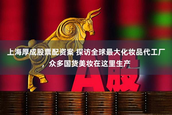 上海厚成股票配资案 探访全球最大化妆品代工厂，众多国货美妆在这里生产