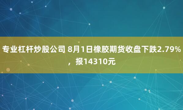 专业杠杆炒股公司 8月1日橡胶期货收盘下跌2.79%，报14310元