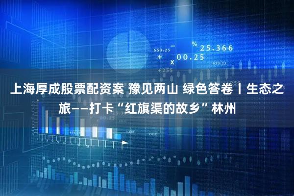 上海厚成股票配资案 豫见两山 绿色答卷丨生态之旅——打卡“红旗渠的故乡”林州