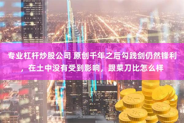 专业杠杆炒股公司 原创千年之后勾践剑仍然锋利，在土中没有受到影响，跟菜刀比怎么样