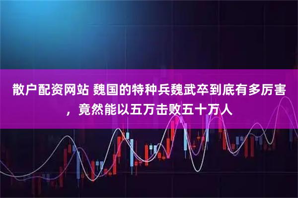 散户配资网站 魏国的特种兵魏武卒到底有多厉害，竟然能以五万击败五十万人
