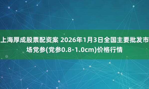 上海厚成股票配资案 2026年1月3日全国主要批发市场党参(党参0.8-1.0cm)价格行情